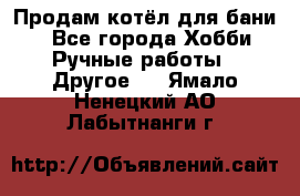 Продам котёл для бани  - Все города Хобби. Ручные работы » Другое   . Ямало-Ненецкий АО,Лабытнанги г.